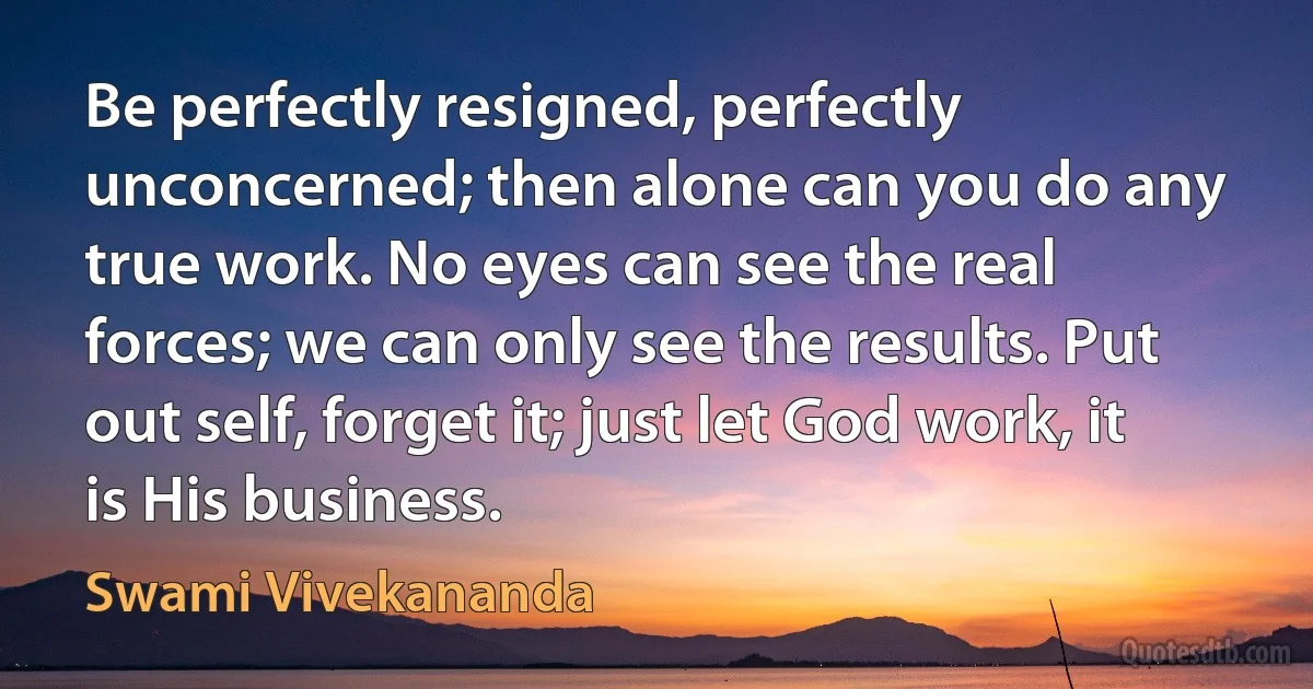 Be perfectly resigned, perfectly unconcerned; then alone can you do any true work. No eyes can see the real forces; we can only see the results. Put out self, forget it; just let God work, it is His business. (Swami Vivekananda)