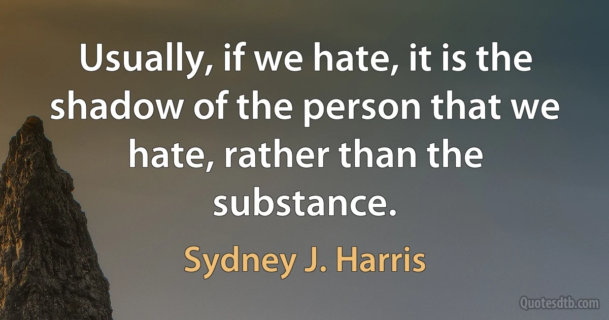 Usually, if we hate, it is the shadow of the person that we hate, rather than the substance. (Sydney J. Harris)