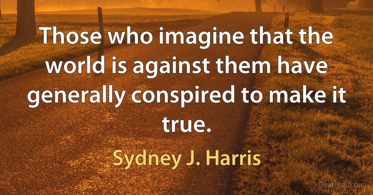 Those who imagine that the world is against them have generally conspired to make it true. (Sydney J. Harris)