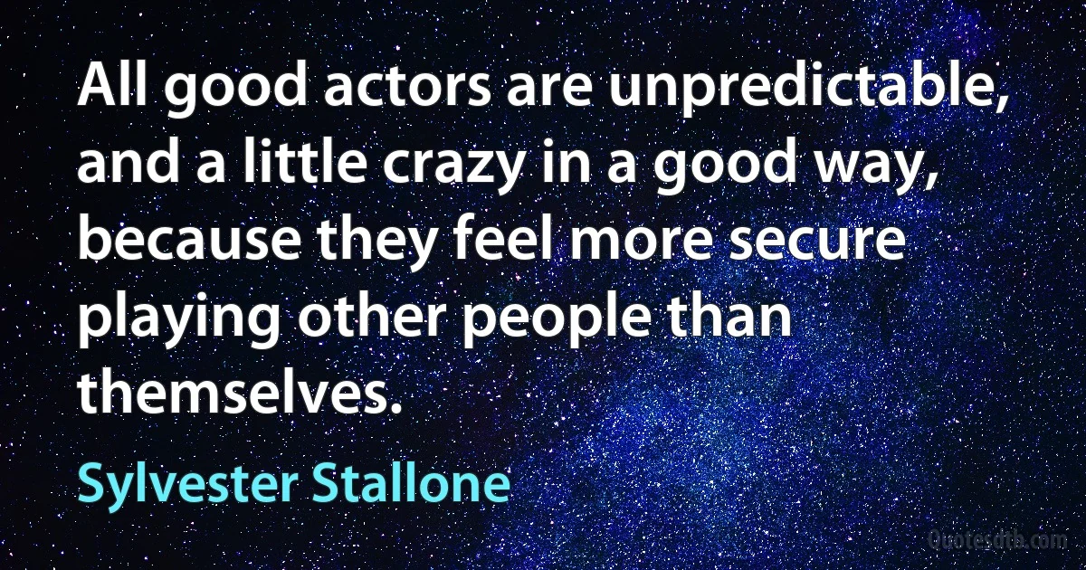 All good actors are unpredictable, and a little crazy in a good way, because they feel more secure playing other people than themselves. (Sylvester Stallone)