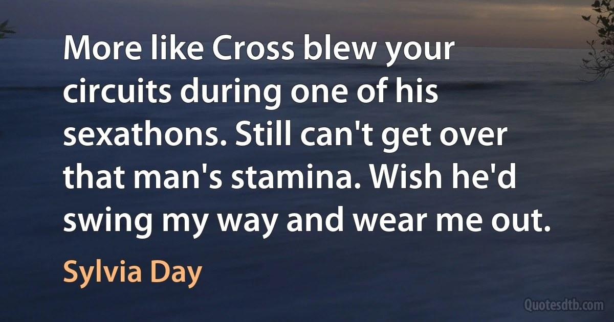 More like Cross blew your circuits during one of his sexathons. Still can't get over that man's stamina. Wish he'd swing my way and wear me out. (Sylvia Day)