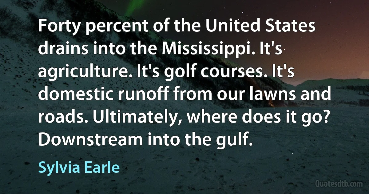 Forty percent of the United States drains into the Mississippi. It's agriculture. It's golf courses. It's domestic runoff from our lawns and roads. Ultimately, where does it go? Downstream into the gulf. (Sylvia Earle)