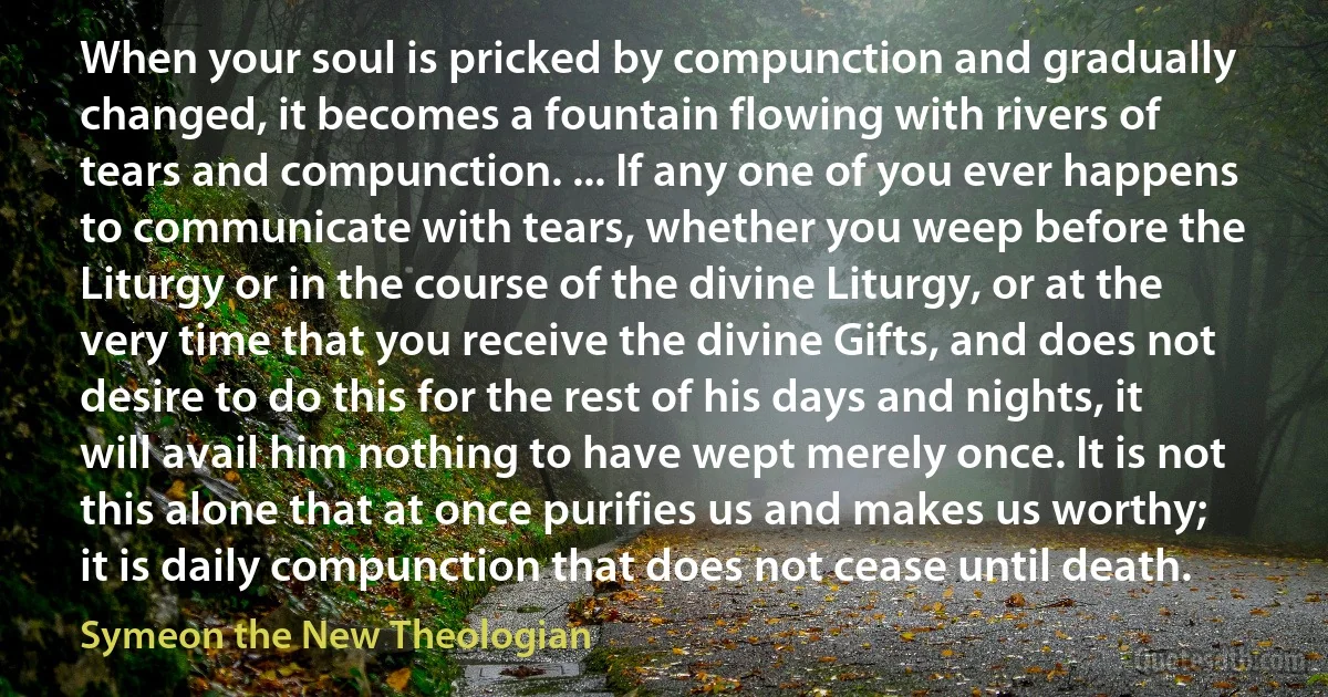 When your soul is pricked by compunction and gradually changed, it becomes a fountain flowing with rivers of tears and compunction. ... If any one of you ever happens to communicate with tears, whether you weep before the Liturgy or in the course of the divine Liturgy, or at the very time that you receive the divine Gifts, and does not desire to do this for the rest of his days and nights, it will avail him nothing to have wept merely once. It is not this alone that at once purifies us and makes us worthy; it is daily compunction that does not cease until death. (Symeon the New Theologian)