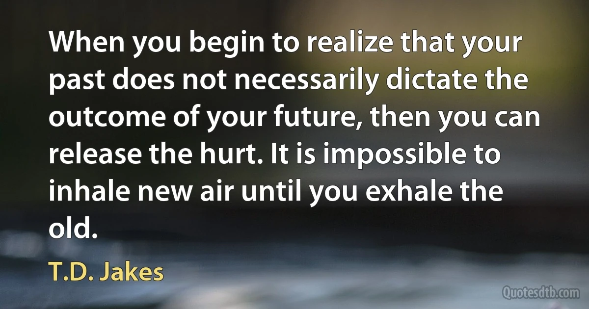 When you begin to realize that your past does not necessarily dictate the outcome of your future, then you can release the hurt. It is impossible to inhale new air until you exhale the old. (T.D. Jakes)