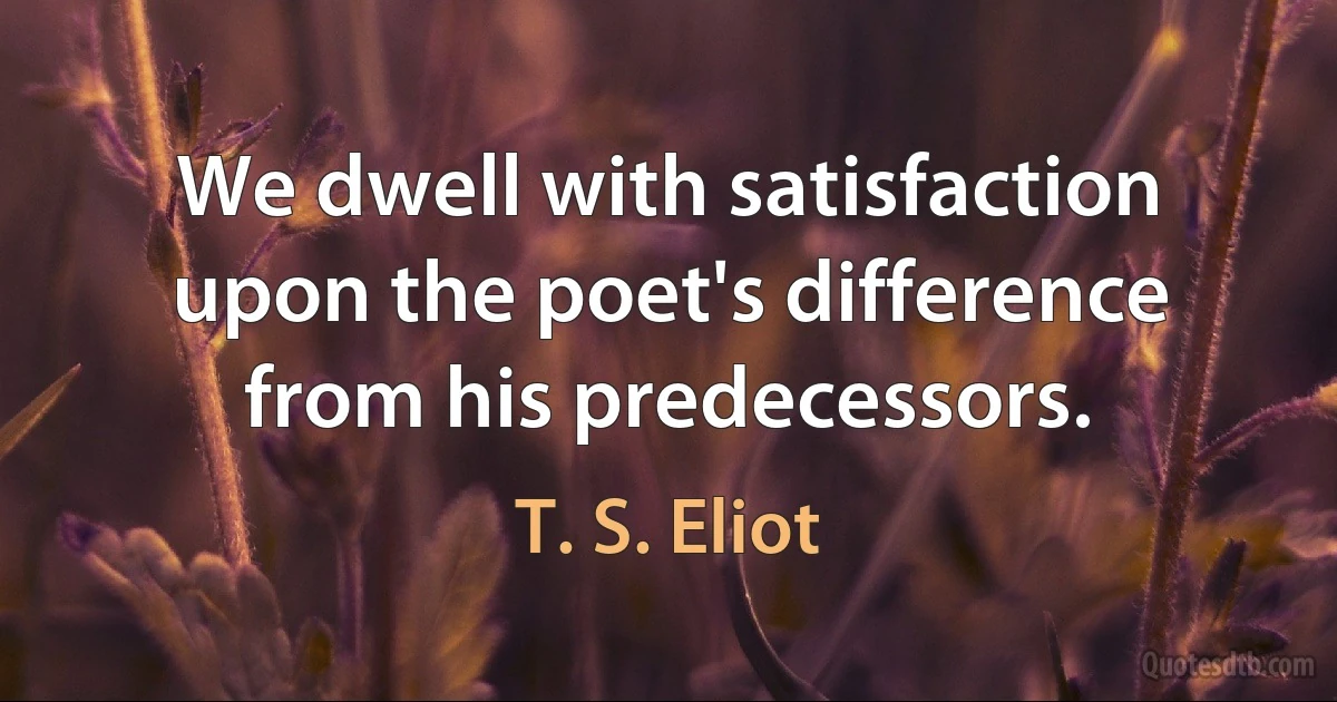 We dwell with satisfaction upon the poet's difference from his predecessors. (T. S. Eliot)