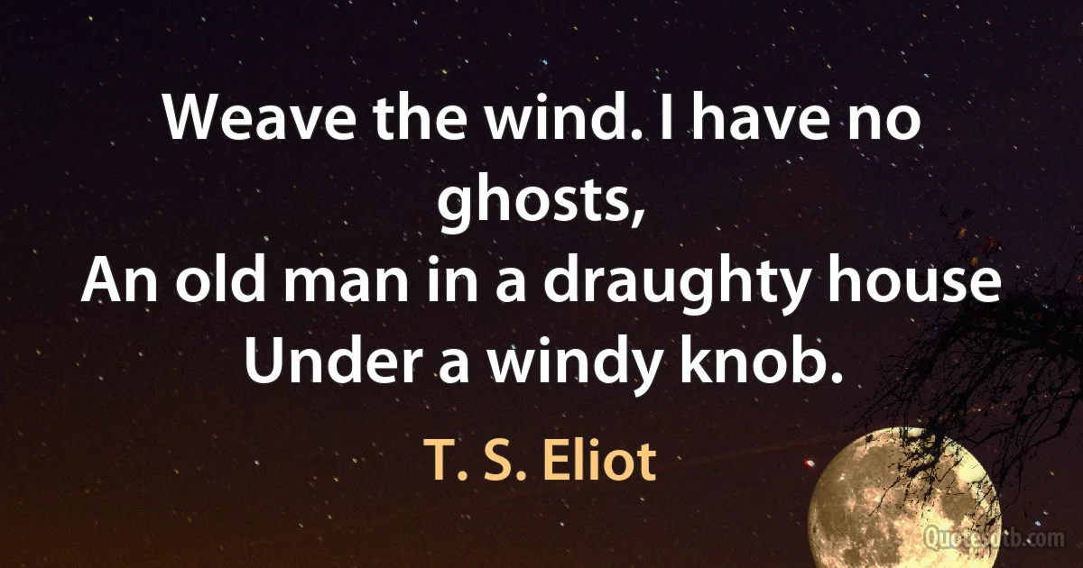 Weave the wind. I have no ghosts,
An old man in a draughty house
Under a windy knob. (T. S. Eliot)