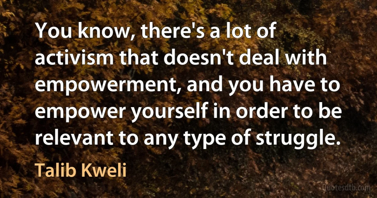 You know, there's a lot of activism that doesn't deal with empowerment, and you have to empower yourself in order to be relevant to any type of struggle. (Talib Kweli)