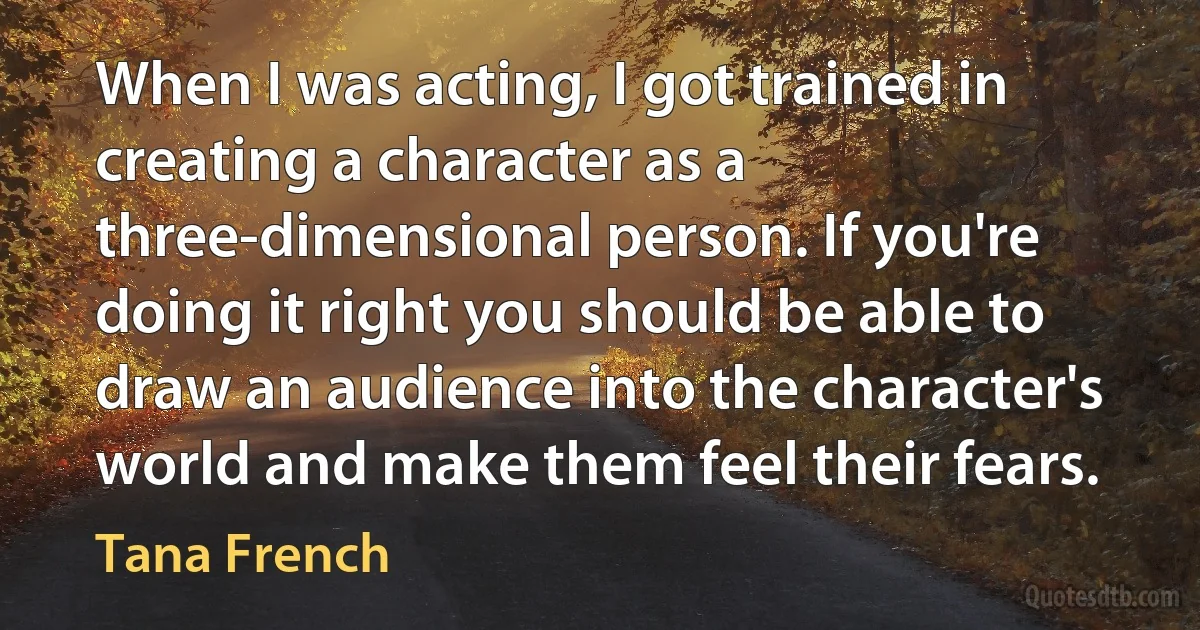 When I was acting, I got trained in creating a character as a three-dimensional person. If you're doing it right you should be able to draw an audience into the character's world and make them feel their fears. (Tana French)