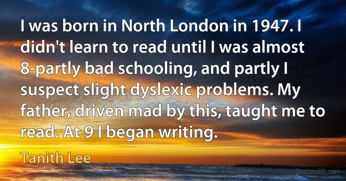 I was born in North London in 1947. I didn't learn to read until I was almost 8-partly bad schooling, and partly I suspect slight dyslexic problems. My father, driven mad by this, taught me to read. At 9 I began writing. (Tanith Lee)