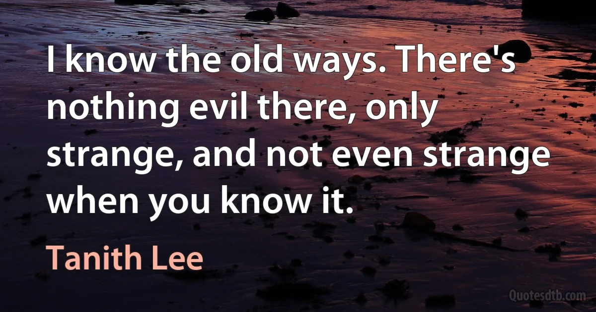 I know the old ways. There's nothing evil there, only strange, and not even strange when you know it. (Tanith Lee)