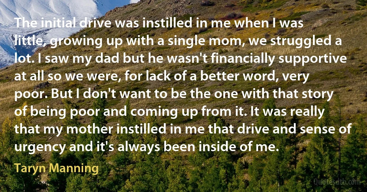 The initial drive was instilled in me when I was little, growing up with a single mom, we struggled a lot. I saw my dad but he wasn't financially supportive at all so we were, for lack of a better word, very poor. But I don't want to be the one with that story of being poor and coming up from it. It was really that my mother instilled in me that drive and sense of urgency and it's always been inside of me. (Taryn Manning)