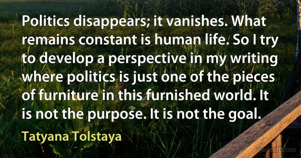 Politics disappears; it vanishes. What remains constant is human life. So I try to develop a perspective in my writing where politics is just one of the pieces of furniture in this furnished world. It is not the purpose. It is not the goal. (Tatyana Tolstaya)