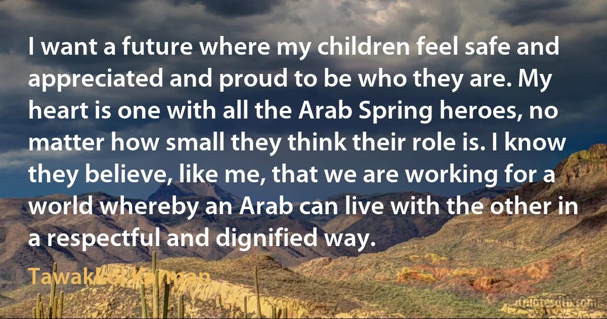 I want a future where my children feel safe and appreciated and proud to be who they are. My heart is one with all the Arab Spring heroes, no matter how small they think their role is. I know they believe, like me, that we are working for a world whereby an Arab can live with the other in a respectful and dignified way. (Tawakkol Karman)