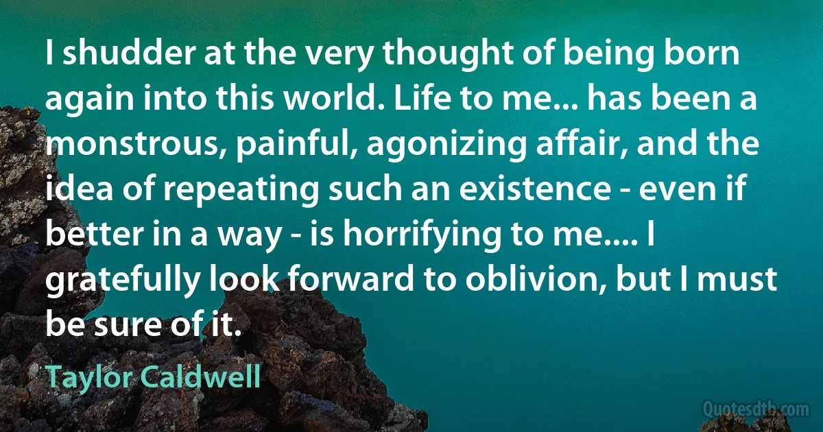 I shudder at the very thought of being born again into this world. Life to me... has been a monstrous, painful, agonizing affair, and the idea of repeating such an existence - even if better in a way - is horrifying to me.... I gratefully look forward to oblivion, but I must be sure of it. (Taylor Caldwell)