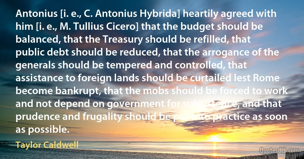 Antonius [i. e., C. Antonius Hybrida] heartily agreed with him [i. e., M. Tullius Cicero] that the budget should be balanced, that the Treasury should be refilled, that public debt should be reduced, that the arrogance of the generals should be tempered and controlled, that assistance to foreign lands should be curtailed lest Rome become bankrupt, that the mobs should be forced to work and not depend on government for subsistence, and that prudence and frugality should be put into practice as soon as possible. (Taylor Caldwell)