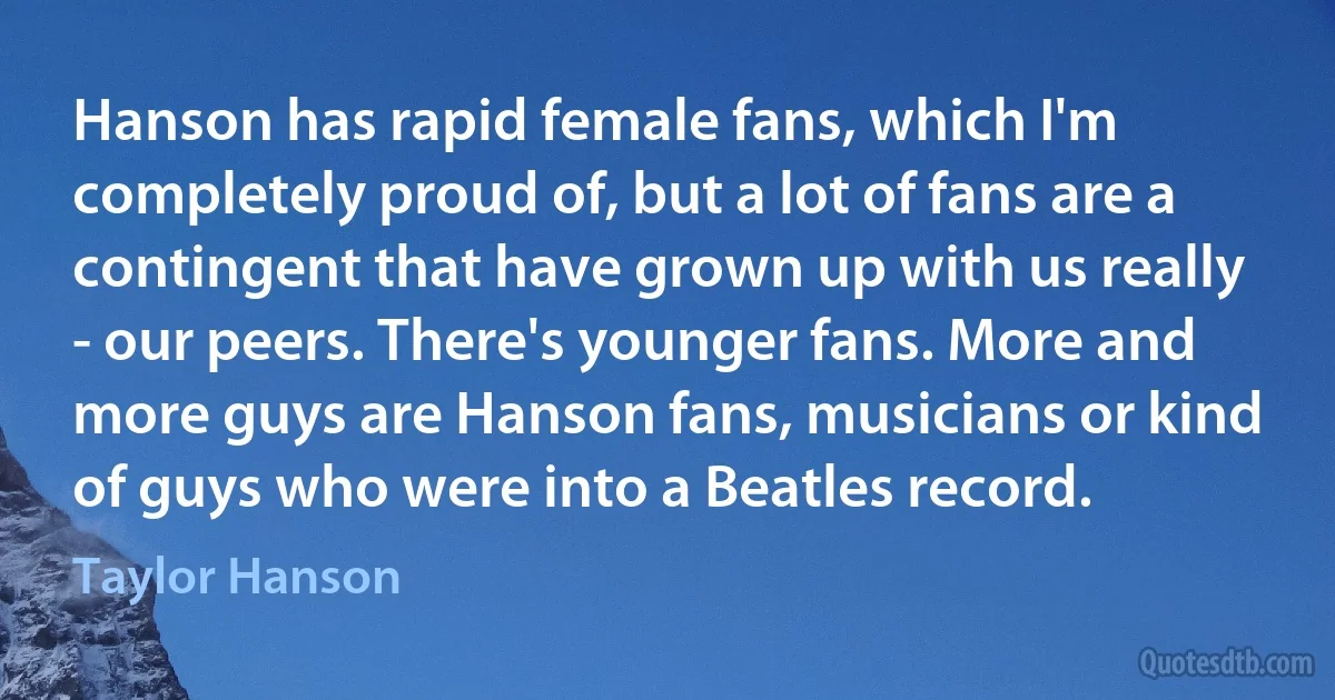 Hanson has rapid female fans, which I'm completely proud of, but a lot of fans are a contingent that have grown up with us really - our peers. There's younger fans. More and more guys are Hanson fans, musicians or kind of guys who were into a Beatles record. (Taylor Hanson)