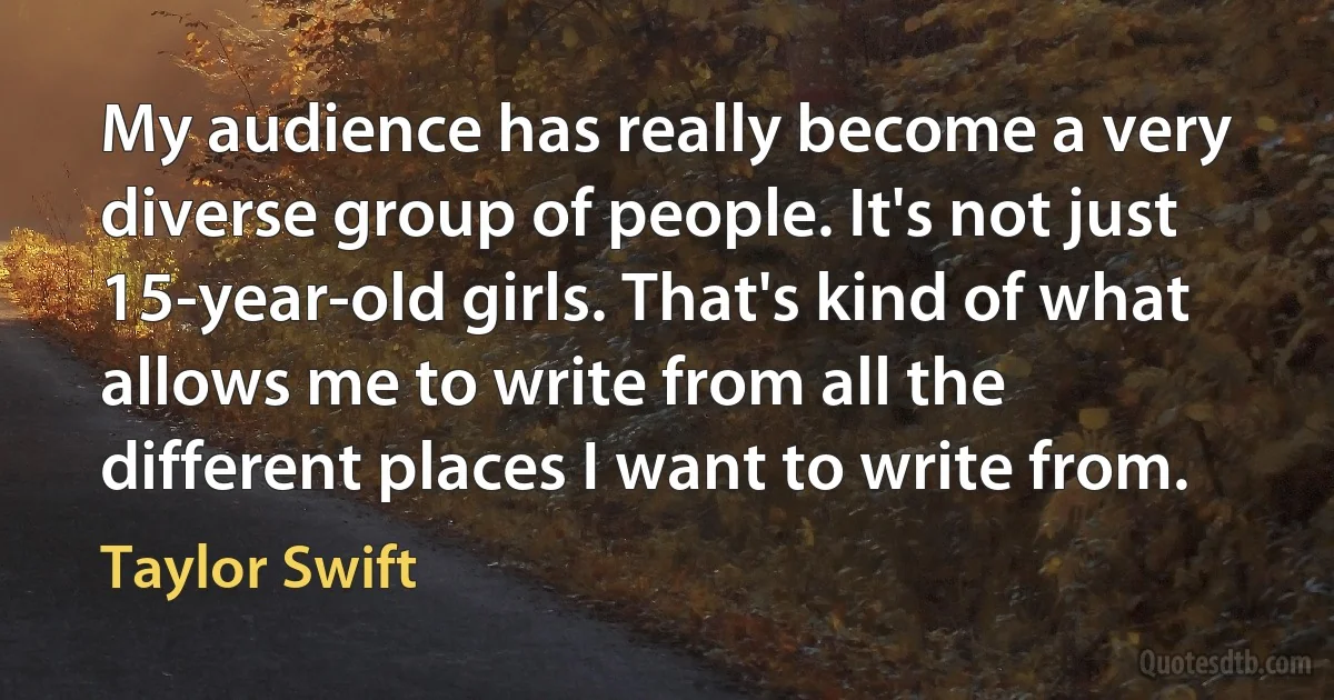 My audience has really become a very diverse group of people. It's not just 15-year-old girls. That's kind of what allows me to write from all the different places I want to write from. (Taylor Swift)