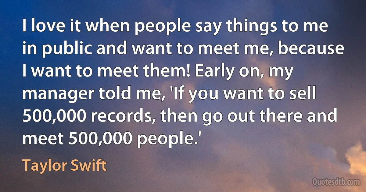 I love it when people say things to me in public and want to meet me, because I want to meet them! Early on, my manager told me, 'If you want to sell 500,000 records, then go out there and meet 500,000 people.' (Taylor Swift)