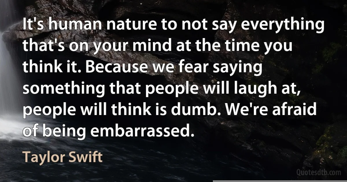 It's human nature to not say everything that's on your mind at the time you think it. Because we fear saying something that people will laugh at, people will think is dumb. We're afraid of being embarrassed. (Taylor Swift)