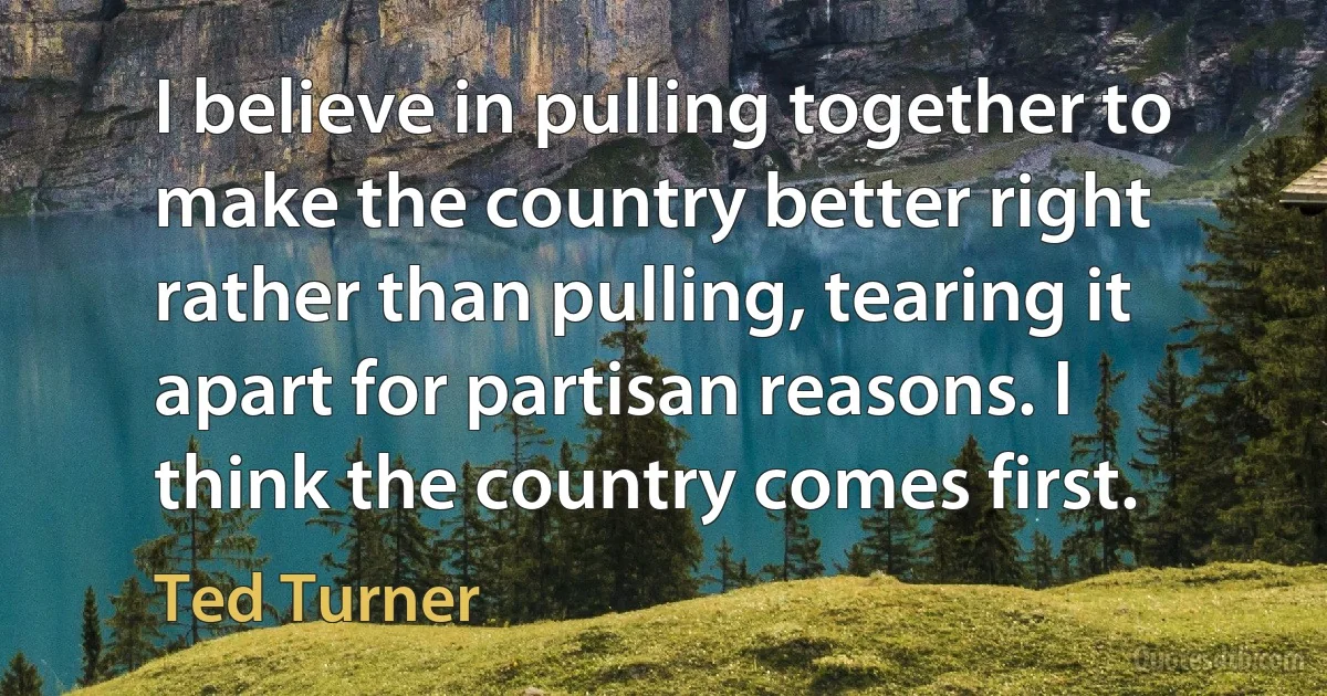 I believe in pulling together to make the country better right rather than pulling, tearing it apart for partisan reasons. I think the country comes first. (Ted Turner)