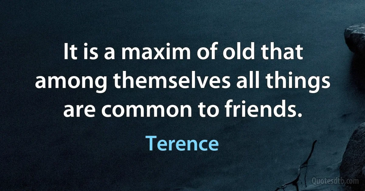 It is a maxim of old that among themselves all things are common to friends. (Terence)