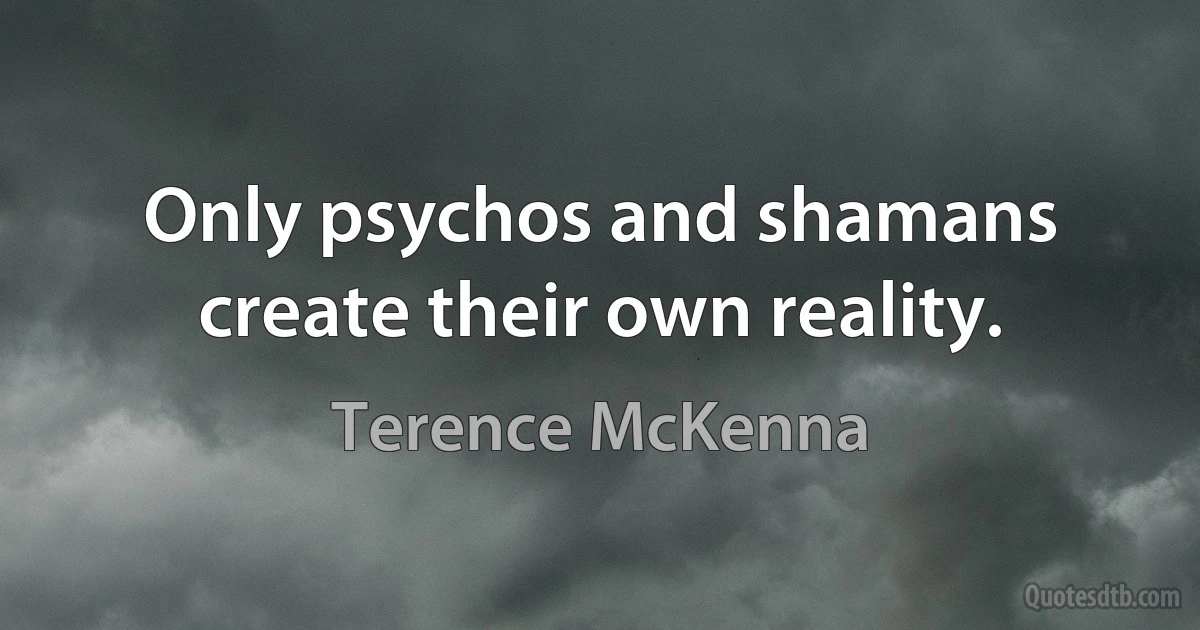 Only psychos and shamans create their own reality. (Terence McKenna)