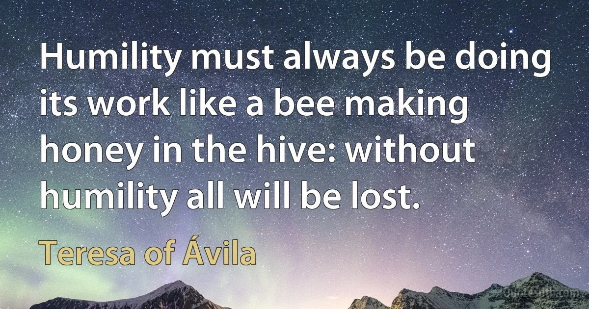 Humility must always be doing its work like a bee making honey in the hive: without humility all will be lost. (Teresa of Ávila)