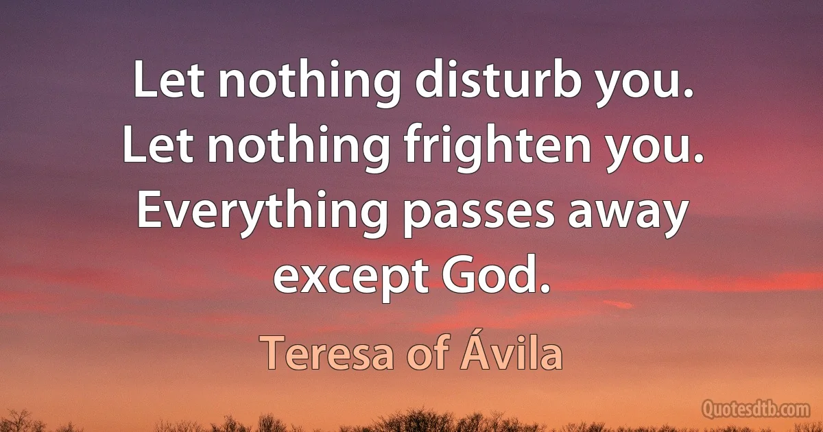 Let nothing disturb you. Let nothing frighten you. Everything passes away except God. (Teresa of Ávila)