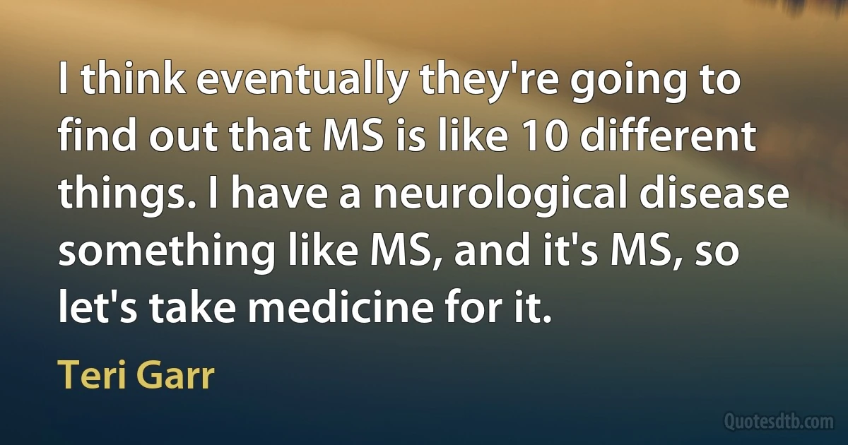 I think eventually they're going to find out that MS is like 10 different things. I have a neurological disease something like MS, and it's MS, so let's take medicine for it. (Teri Garr)