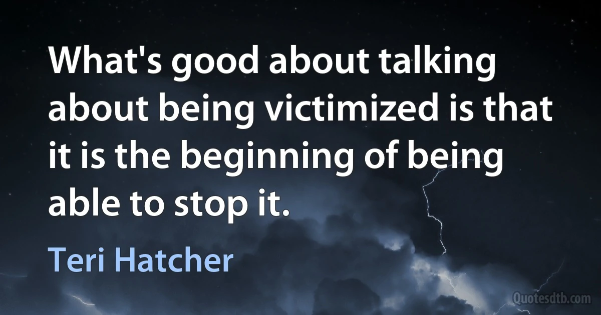 What's good about talking about being victimized is that it is the beginning of being able to stop it. (Teri Hatcher)