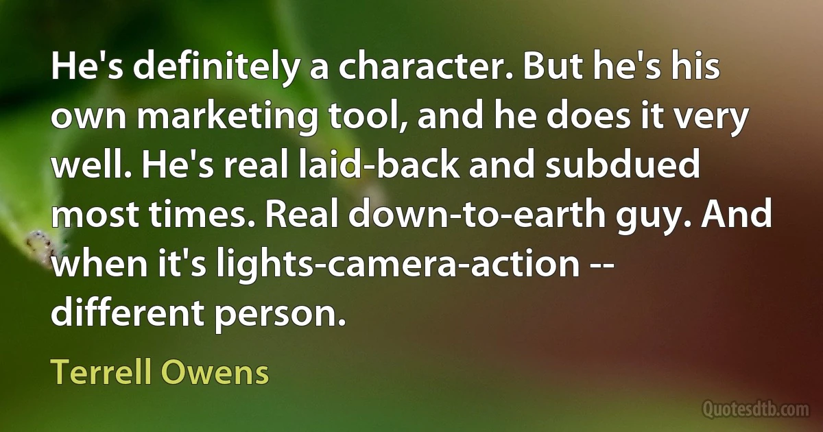 He's definitely a character. But he's his own marketing tool, and he does it very well. He's real laid-back and subdued most times. Real down-to-earth guy. And when it's lights-camera-action -- different person. (Terrell Owens)