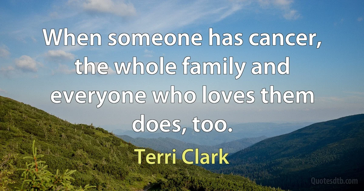 When someone has cancer, the whole family and everyone who loves them does, too. (Terri Clark)