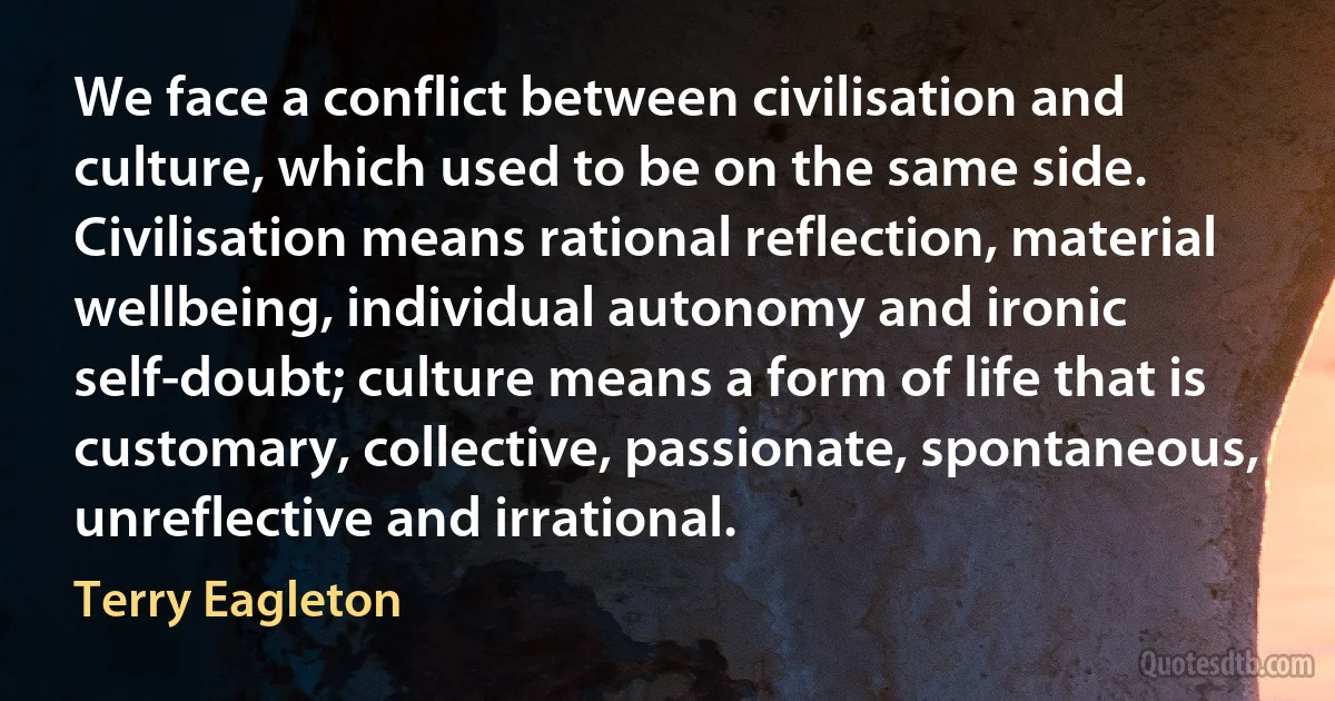 We face a conflict between civilisation and culture, which used to be on the same side. Civilisation means rational reflection, material wellbeing, individual autonomy and ironic self-doubt; culture means a form of life that is customary, collective, passionate, spontaneous, unreflective and irrational. (Terry Eagleton)