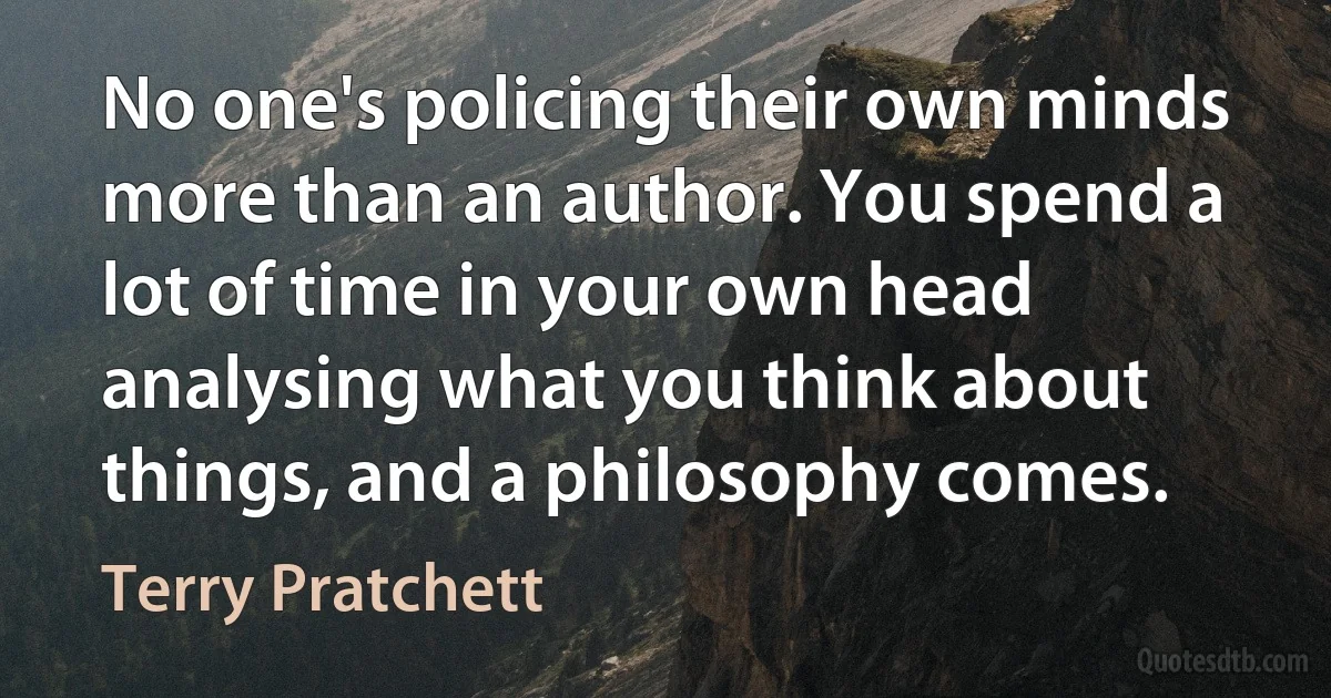 No one's policing their own minds more than an author. You spend a lot of time in your own head analysing what you think about things, and a philosophy comes. (Terry Pratchett)