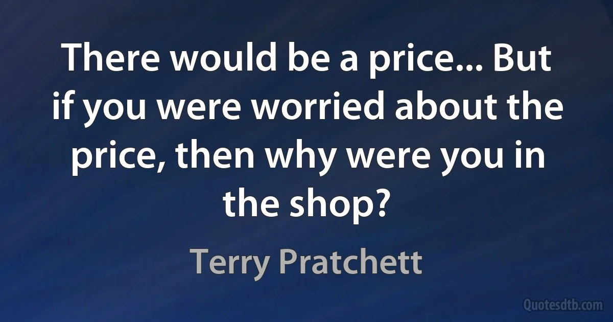 There would be a price... But if you were worried about the price, then why were you in the shop? (Terry Pratchett)