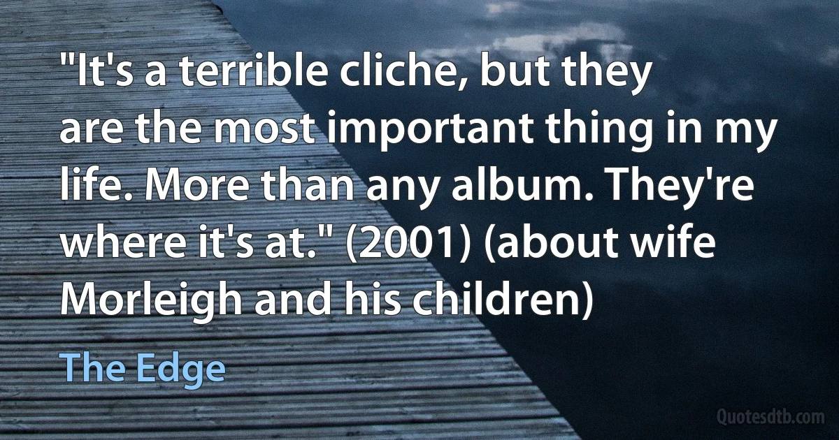 "It's a terrible cliche, but they are the most important thing in my life. More than any album. They're where it's at." (2001) (about wife Morleigh and his children) (The Edge)