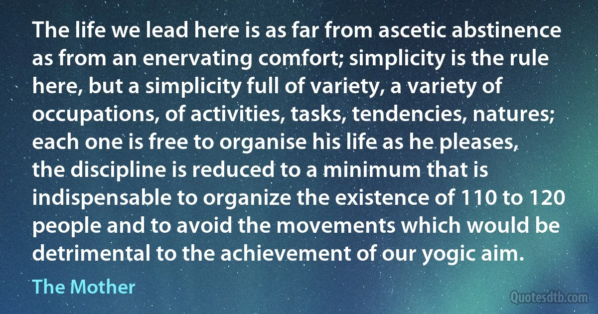 The life we lead here is as far from ascetic abstinence as from an enervating comfort; simplicity is the rule here, but a simplicity full of variety, a variety of occupations, of activities, tasks, tendencies, natures; each one is free to organise his life as he pleases, the discipline is reduced to a minimum that is indispensable to organize the existence of 110 to 120 people and to avoid the movements which would be detrimental to the achievement of our yogic aim. (The Mother)