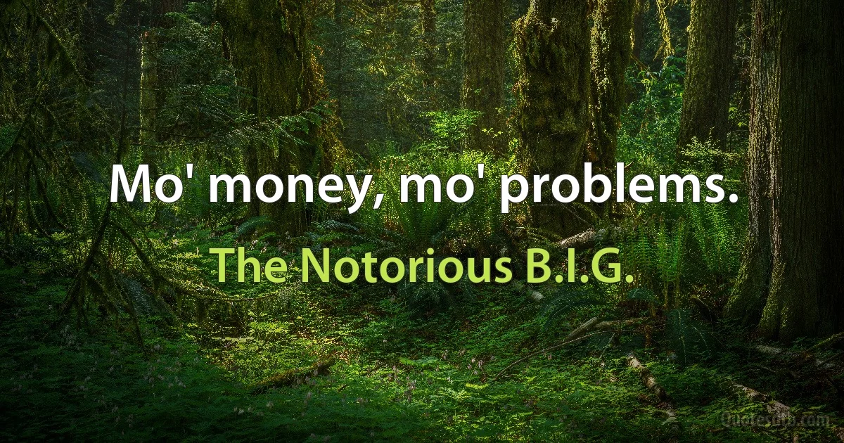 Mo' money, mo' problems. (The Notorious B.I.G.)