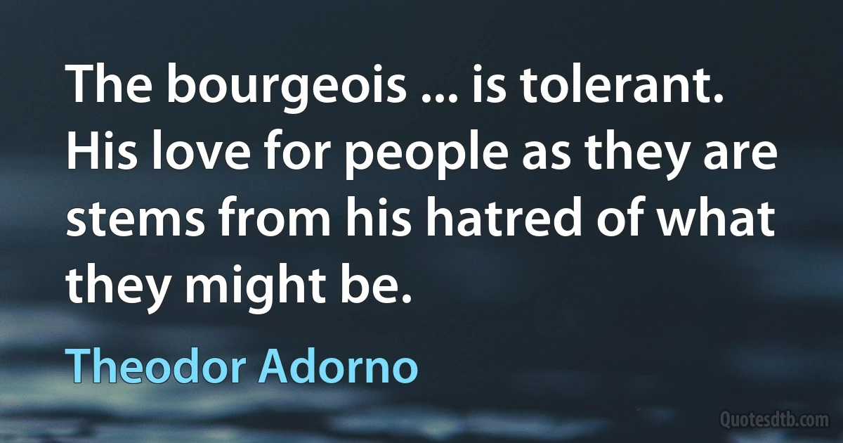 The bourgeois ... is tolerant. His love for people as they are stems from his hatred of what they might be. (Theodor Adorno)