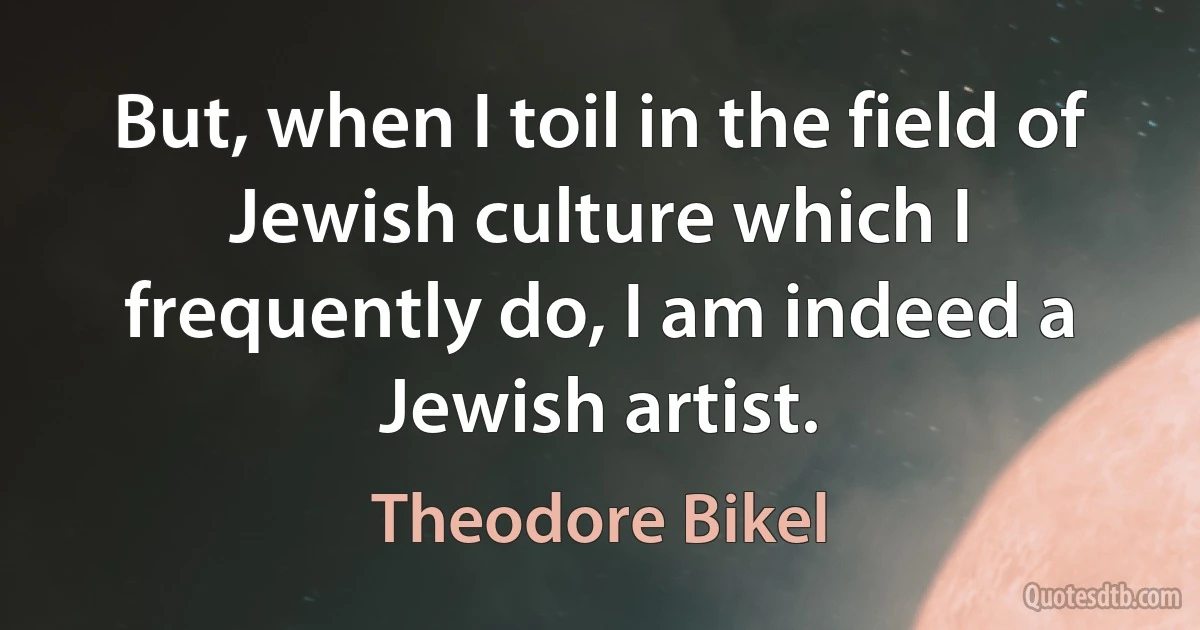 But, when I toil in the field of Jewish culture which I frequently do, I am indeed a Jewish artist. (Theodore Bikel)