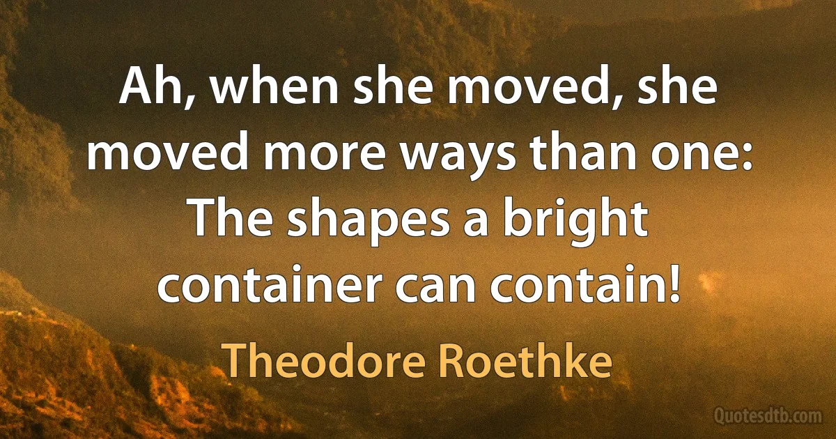 Ah, when she moved, she moved more ways than one:
The shapes a bright container can contain! (Theodore Roethke)