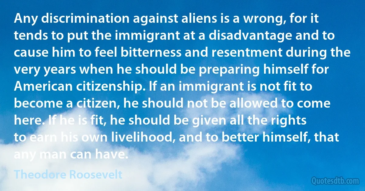 Any discrimination against aliens is a wrong, for it tends to put the immigrant at a disadvantage and to cause him to feel bitterness and resentment during the very years when he should be preparing himself for American citizenship. If an immigrant is not fit to become a citizen, he should not be allowed to come here. If he is fit, he should be given all the rights to earn his own livelihood, and to better himself, that any man can have. (Theodore Roosevelt)