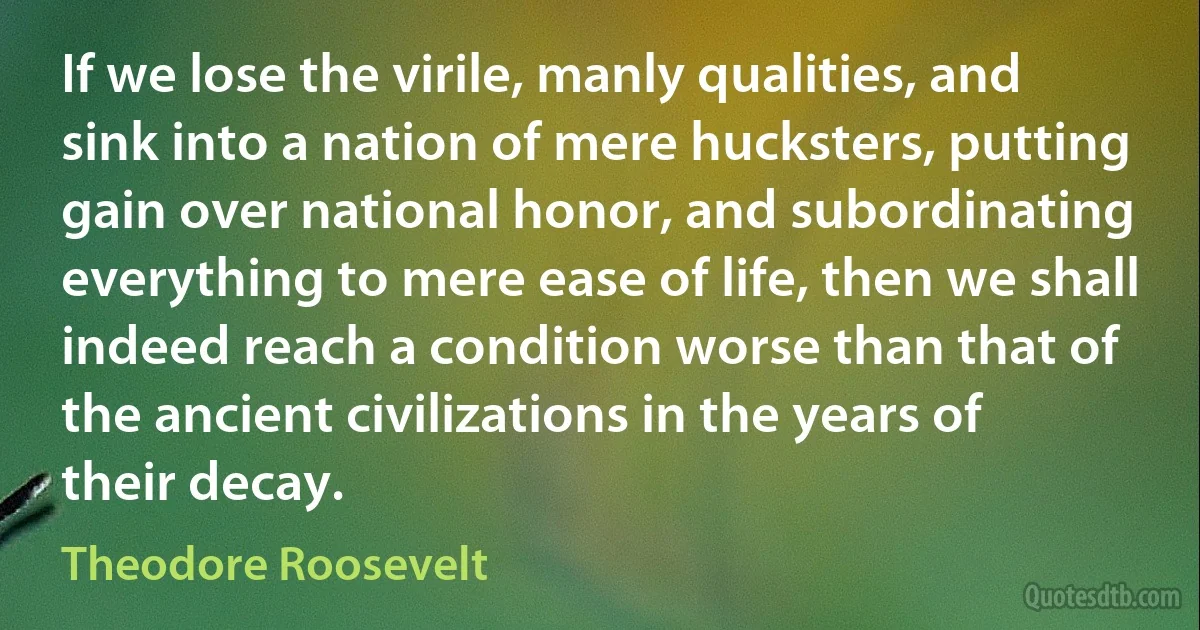 If we lose the virile, manly qualities, and sink into a nation of mere hucksters, putting gain over national honor, and subordinating everything to mere ease of life, then we shall indeed reach a condition worse than that of the ancient civilizations in the years of their decay. (Theodore Roosevelt)