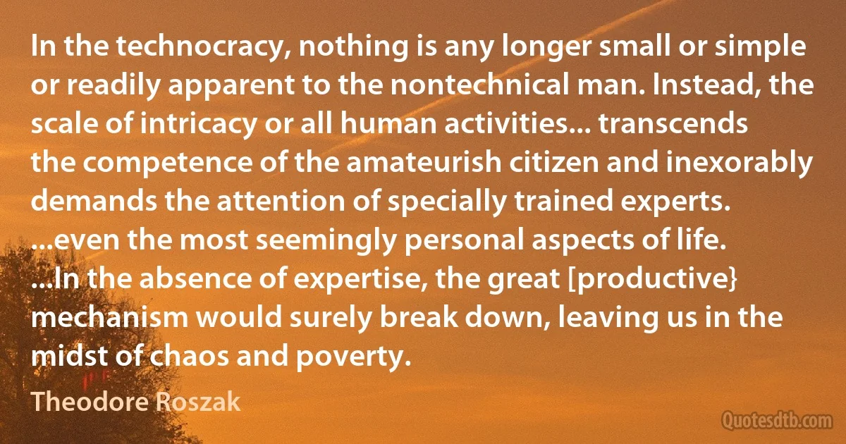 In the technocracy, nothing is any longer small or simple or readily apparent to the nontechnical man. Instead, the scale of intricacy or all human activities... transcends the competence of the amateurish citizen and inexorably demands the attention of specially trained experts. ...even the most seemingly personal aspects of life. ...In the absence of expertise, the great [productive} mechanism would surely break down, leaving us in the midst of chaos and poverty. (Theodore Roszak)