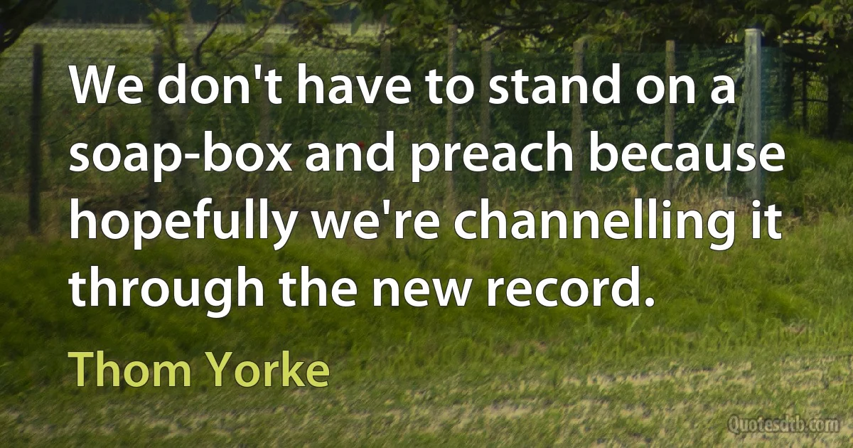 We don't have to stand on a soap-box and preach because hopefully we're channelling it through the new record. (Thom Yorke)