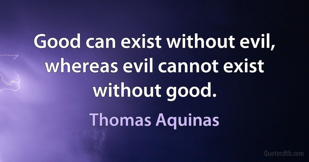 Good can exist without evil, whereas evil cannot exist without good. (Thomas Aquinas)