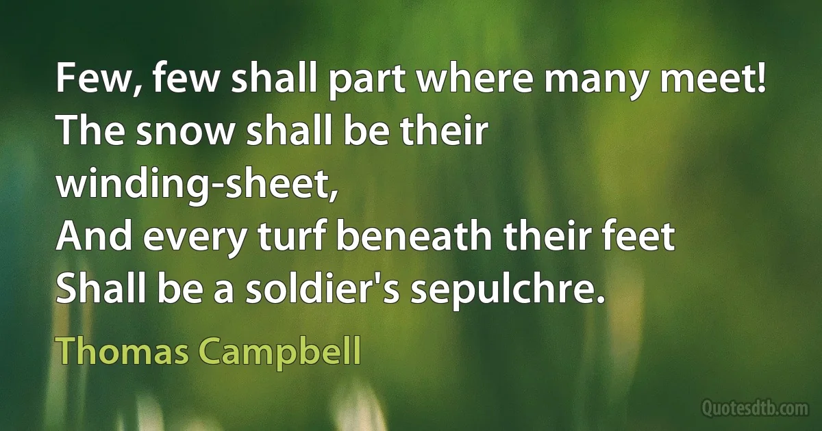 Few, few shall part where many meet!
The snow shall be their winding-sheet,
And every turf beneath their feet
Shall be a soldier's sepulchre. (Thomas Campbell)