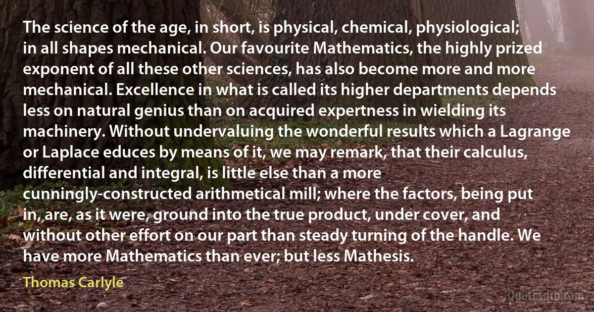 The science of the age, in short, is physical, chemical, physiological; in all shapes mechanical. Our favourite Mathematics, the highly prized exponent of all these other sciences, has also become more and more mechanical. Excellence in what is called its higher departments depends less on natural genius than on acquired expertness in wielding its machinery. Without undervaluing the wonderful results which a Lagrange or Laplace educes by means of it, we may remark, that their calculus, differential and integral, is little else than a more cunningly-constructed arithmetical mill; where the factors, being put in, are, as it were, ground into the true product, under cover, and without other effort on our part than steady turning of the handle. We have more Mathematics than ever; but less Mathesis. (Thomas Carlyle)