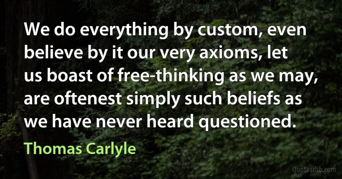 We do everything by custom, even believe by it our very axioms, let us boast of free-thinking as we may, are oftenest simply such beliefs as we have never heard questioned. (Thomas Carlyle)