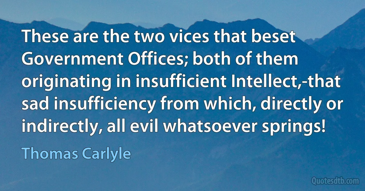 These are the two vices that beset Government Offices; both of them originating in insufficient Intellect,-that sad insufficiency from which, directly or indirectly, all evil whatsoever springs! (Thomas Carlyle)